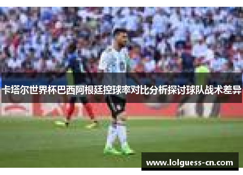 卡塔尔世界杯巴西阿根廷控球率对比分析探讨球队战术差异