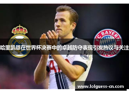 哈里凯恩在世界杯决赛中的卓越防守表现引发热议与关注