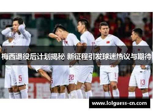 梅西退役后计划揭秘 新征程引发球迷热议与期待