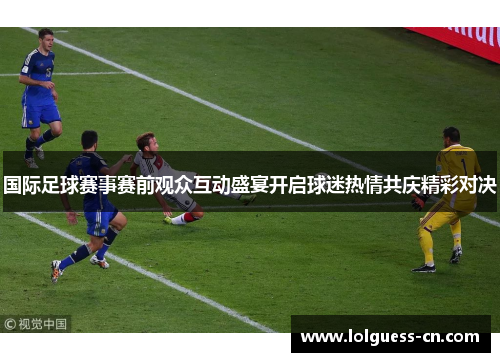 国际足球赛事赛前观众互动盛宴开启球迷热情共庆精彩对决