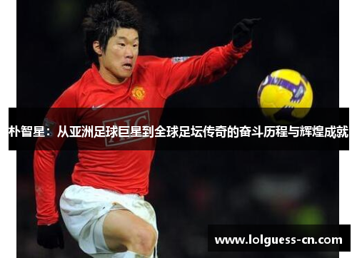 朴智星：从亚洲足球巨星到全球足坛传奇的奋斗历程与辉煌成就