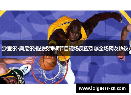 沙奎尔·奥尼尔挑战极辣椒节目现场反应引爆全场网友热议