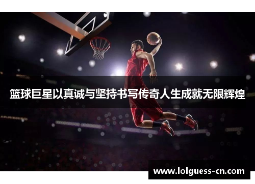 篮球巨星以真诚与坚持书写传奇人生成就无限辉煌