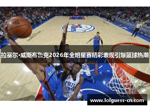 拉塞尔·威斯布鲁克2026年全明星赛精彩表现引爆篮球热潮
