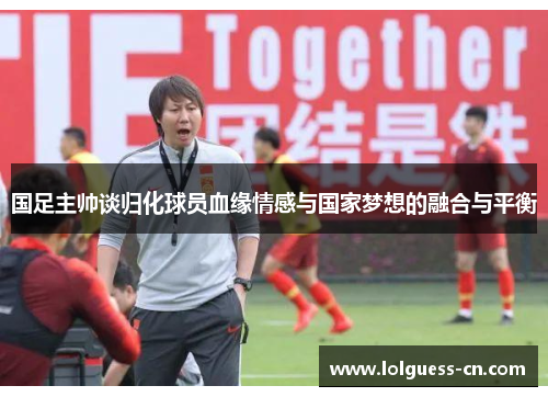 国足主帅谈归化球员血缘情感与国家梦想的融合与平衡