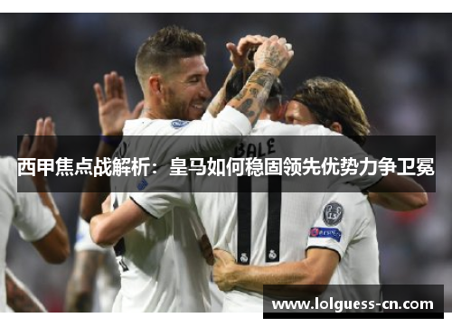 西甲焦点战解析：皇马如何稳固领先优势力争卫冕