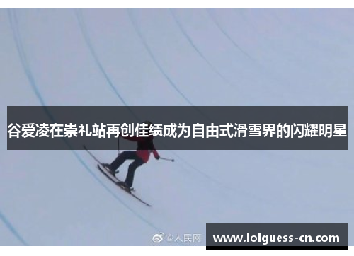 谷爱凌在崇礼站再创佳绩成为自由式滑雪界的闪耀明星